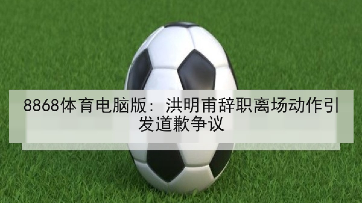 8868体育电脑版: 洪明甫辞职离场动作引发道歉争议
