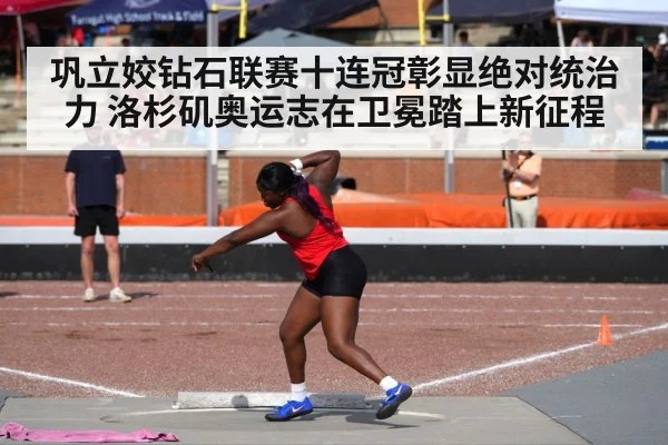 巩立姣钻石联赛十连冠彰显绝对统治力 洛杉矶奥运志在卫冕踏上新征程