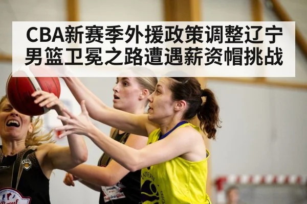 CBA新赛季外援政策调整辽宁男篮卫冕之路遭遇薪资帽挑战